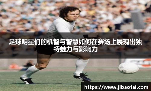足球明星们的机智与智慧如何在赛场上展现出独特魅力与影响力